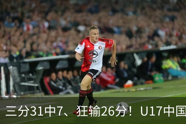 三分31中7、狂输26分！U17中国男篮惨败法国无缘八强，张懿赵杰3中0，差距真不是一点半点