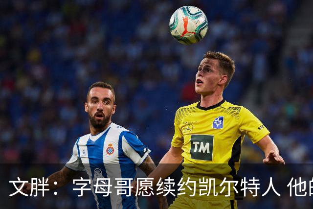 文胖：字母哥愿续约凯尔特人 他的经纪人参与交易让绿军感到不安