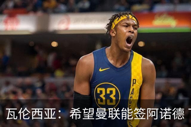 瓦伦西亚：希望曼联能签阿诺德 下赛季看好曼联英超夺冠